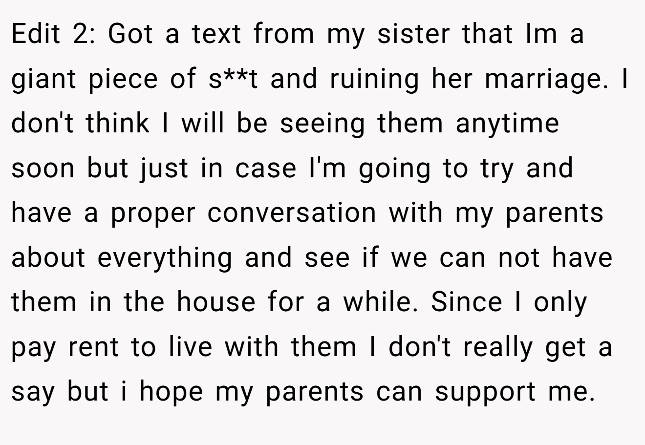 Edit 2: Got a text from my sister that Im a giant piece of s**t and ruining her marriage. I don't think I will be seeing them anytime soon but just in case I'm going to try and have a proper conversation with my parents about everything and see if we can not have them in the house for a while. Since I only pay rent to live with them I don't really get a say but i hope my parents can support me.