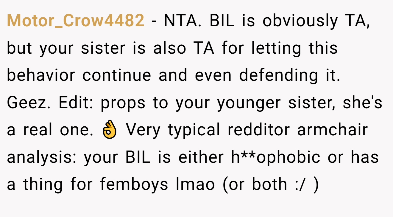 Motor_Crow4482 - NTA. BIL is obviously TA, but your sister is also TA for letting this behavior continue and even defending it. Geez. Edit: props to your younger sister, she's a real one. 👌 Very typical redditor armchair analysis: your BIL is either h**ophobic or has a thing for femboys lmao (or both :/ )