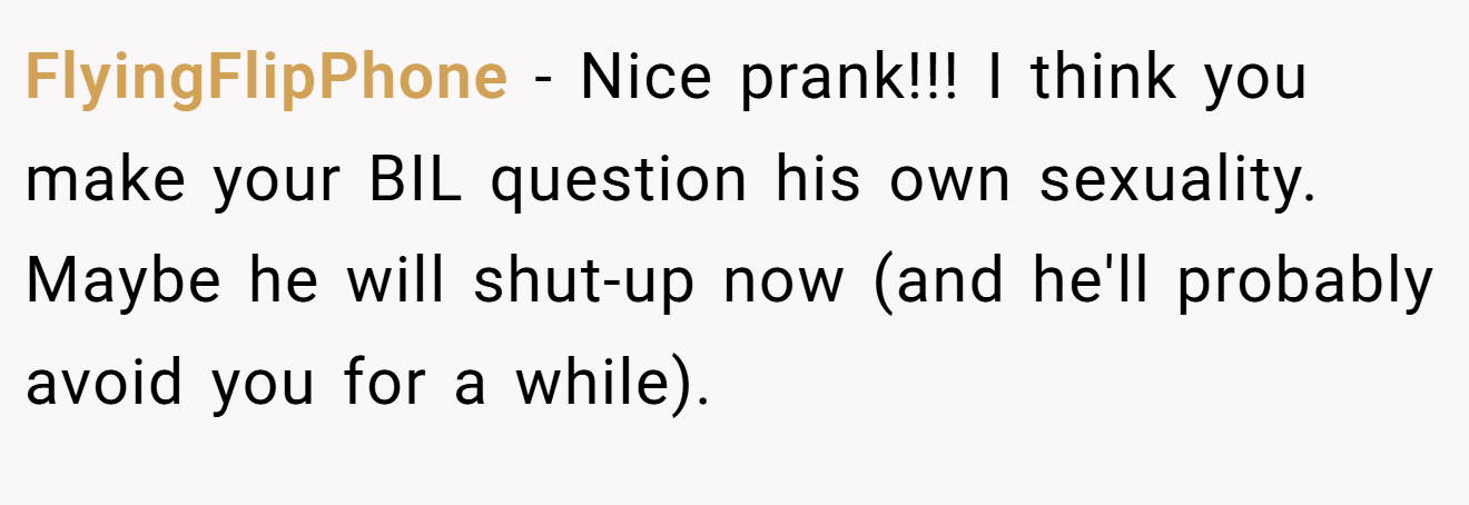 FlyingFlipPhone - Nice prank!!! I think you make your BIL question his own sexuality. Maybe he will shut-up now (and he'll probably avoid you for a while).