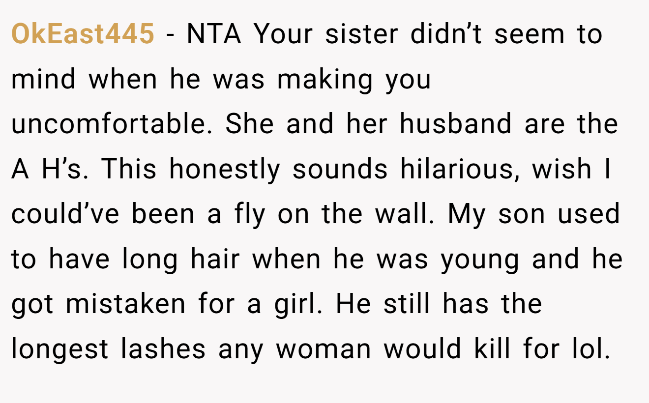 OkEast445 - NTA Your sister didn’t seem to mind when he was making you uncomfortable. She and her husband are the A H’s. This honestly sounds hilarious, wish I could’ve been a fly on the wall. My son used to have long hair when he was young and he got mistaken for a girl. He still has the longest lashes any woman would kill for lol.