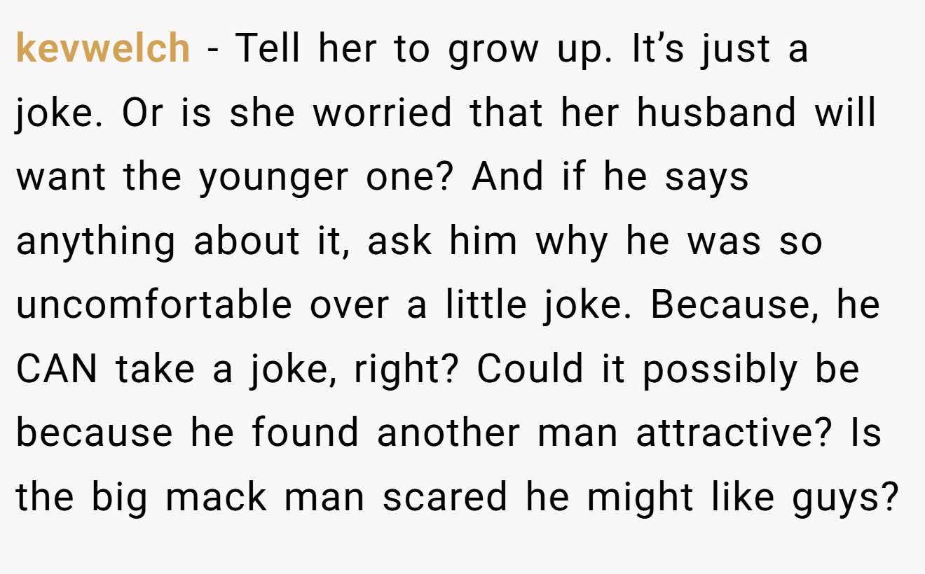 kevwelch - Tell her to grow up. It’s just a joke. Or is she worried that her husband will want the younger one? And if he says anything about it, ask him why he was so uncomfortable over a little joke. Because, he CAN take a joke, right? Could it possibly be because he found another man attractive? Is the big mack man scared he might like guys?