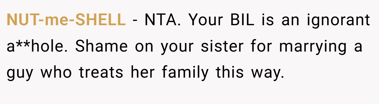 NUT-me-SHELL - NTA. Your BIL is an ignorant a**hole. Shame on your sister for marrying a guy who treats her family this way.