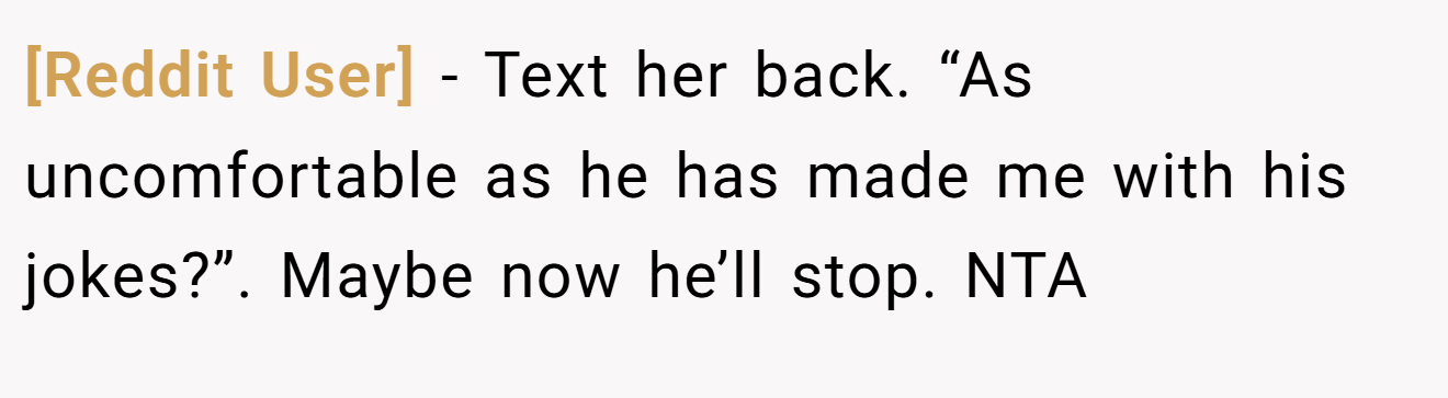 [Reddit User] - Text her back. “As uncomfortable as he has made me with his jokes?”. Maybe now he’ll stop. NTA