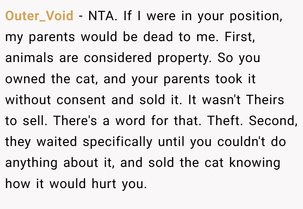 Outer_Void - NTA. If I were in your position, my parents would be dead to me. First, animals are considered property. So you owned the cat, and your parents took it without consent and sold it. It wasn't Theirs to sell. There's a word for that. Theft. Second, they waited specifically until you couldn't do anything about it, and sold the cat knowing how it would hurt you.