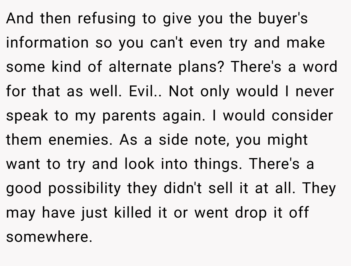 And then refusing to give you the buyer's information so you can't even try and make some kind of alternate plans? There's a word for that as well. Evil.. Not only would I never speak to my parents again. I would consider them enemies. As a side note, you might want to try and look into things. There's a good possibility they didn't sell it at all. They may have just killed it or went drop it off somewhere.