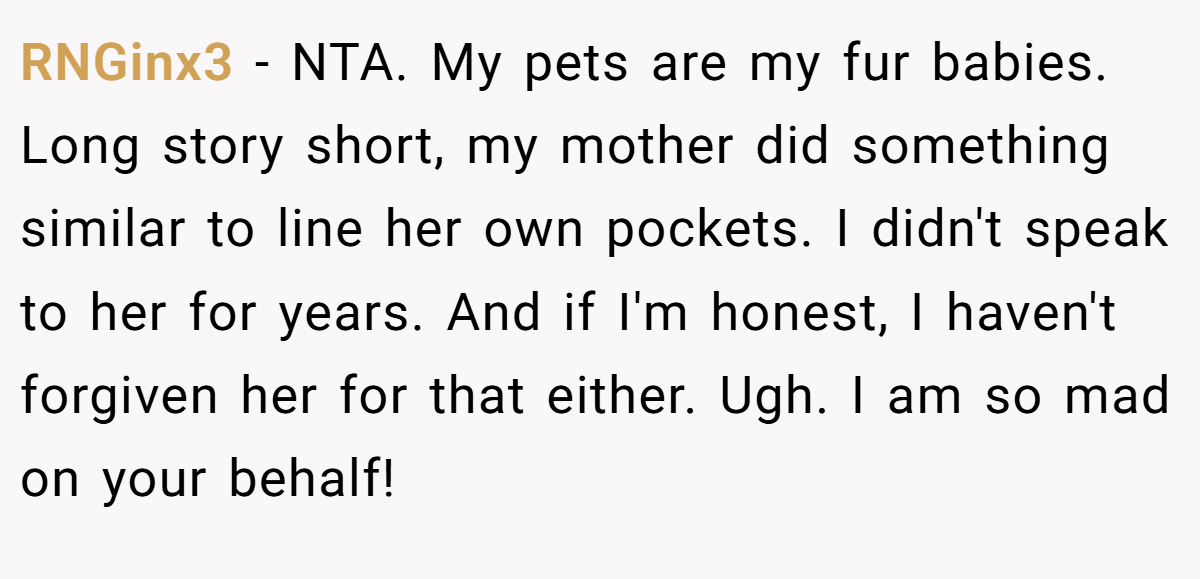 RNGinx3 - NTA. My pets are my fur babies. Long story short, my mother did something similar to line her own pockets. I didn't speak to her for years. And if I'm honest, I haven't forgiven her for that either. Ugh. I am so mad on your behalf!
