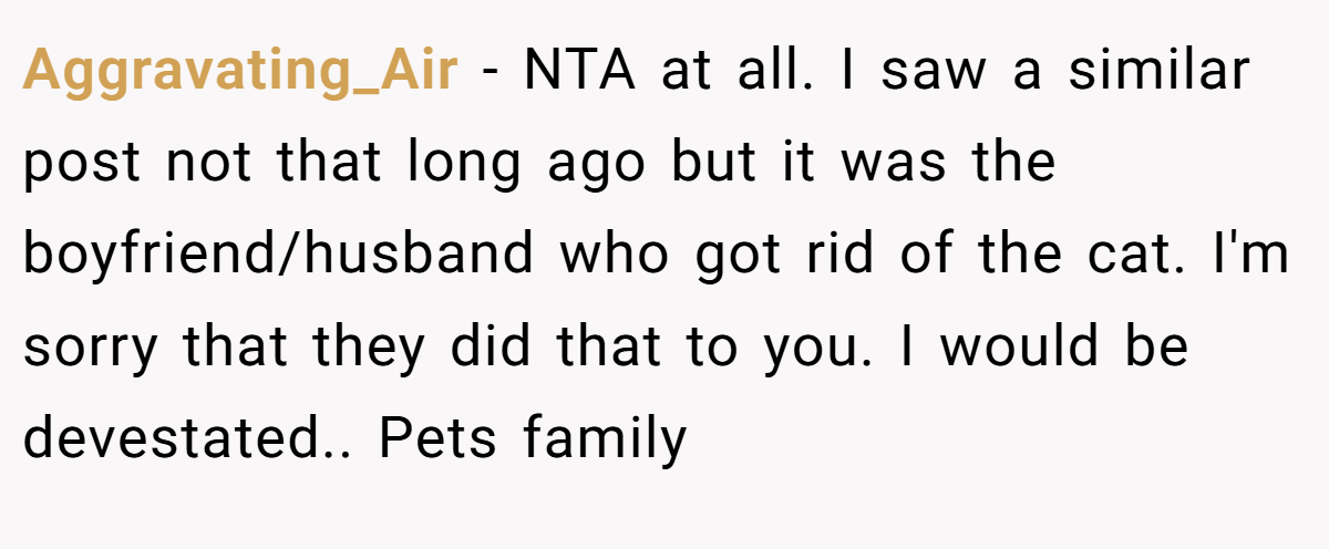 Aggravating_Air - NTA at all. I saw a similar post not that long ago but it was the boyfriend/husband who got rid of the cat. I'm sorry that they did that to you. I would be devestated.. Pets family