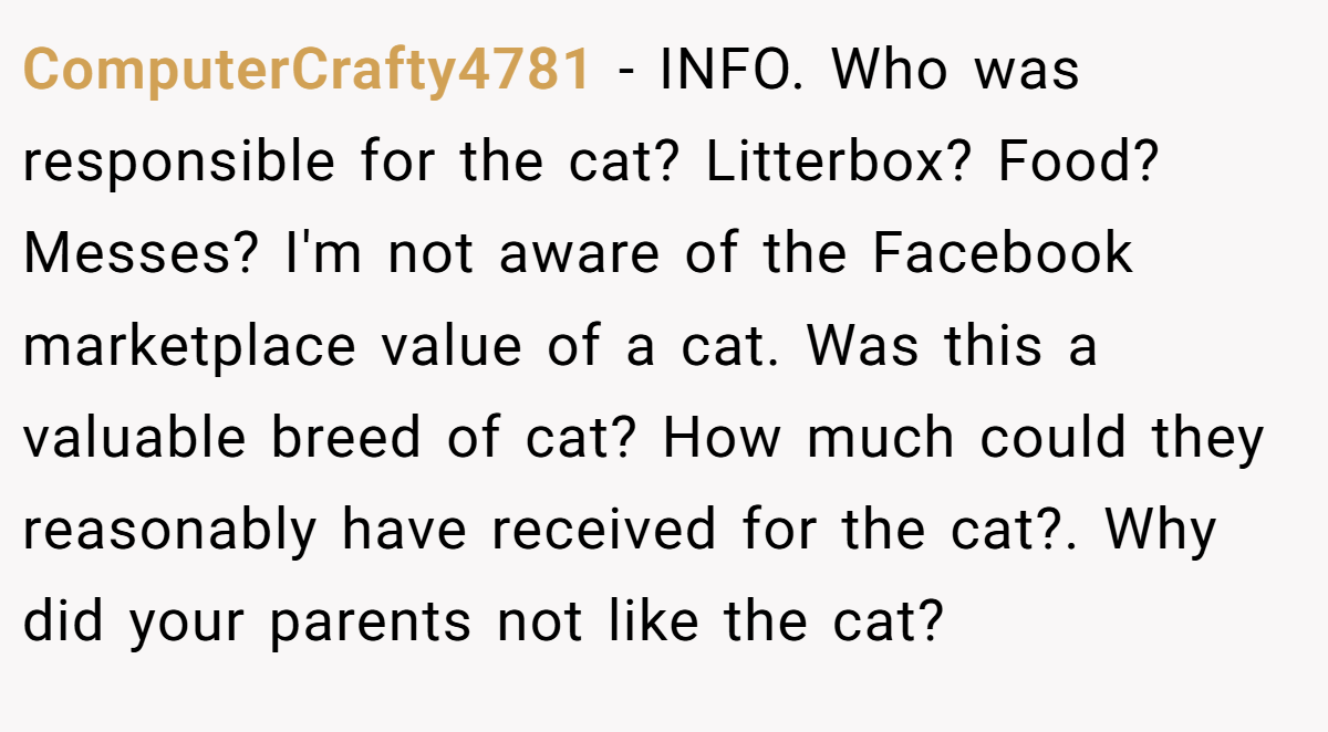 ComputerCrafty4781 - INFO. Who was responsible for the cat? Litterbox? Food? Messes? I'm not aware of the Facebook marketplace value of a cat. Was this a valuable breed of cat? How much could they reasonably have received for the cat?. Why did your parents not like the cat?