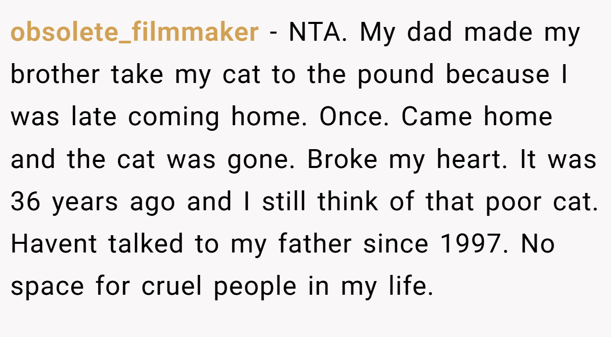 obsolete_filmmaker - NTA. My dad made my brother take my cat to the pound because I was late coming home. Once. Came home and the cat was gone. Broke my heart. It was 36 years ago and I still think of that poor cat. Havent talked to my father since 1997. No space for cruel people in my life.