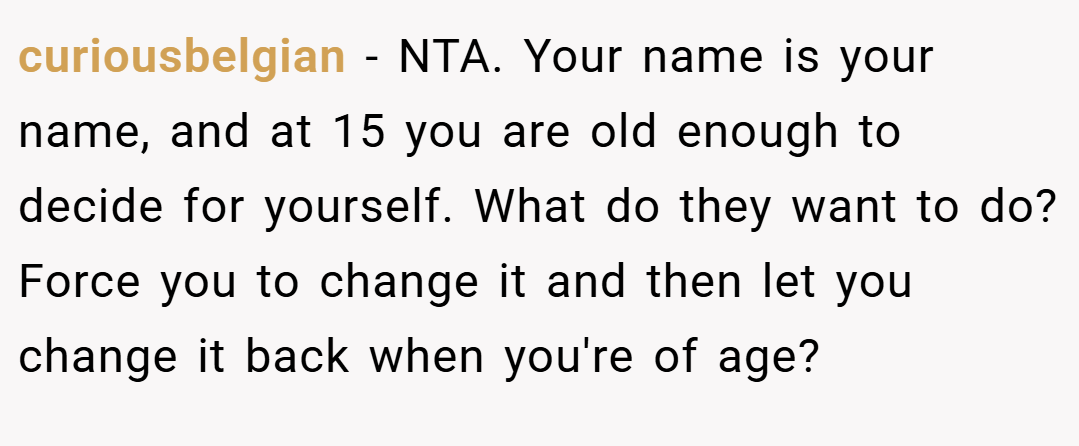 curiousbelgian − NTA. Your name is your name, and at 15 you are old enough to decide for yourself. What do they want to do? Force you to change it and then let you change it back when you're of age?