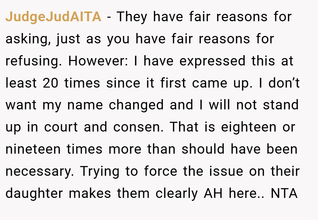 JudgeJudAITA − They have fair reasons for asking, just as you have fair reasons for refusing. However: I have expressed this at least 20 times since it first came up. I don’t want my name changed and I will not stand up in court and consen. That is eighteen or nineteen times more than should have been necessary. Trying to force the issue on their daughter makes them clearly AH here.. NTA