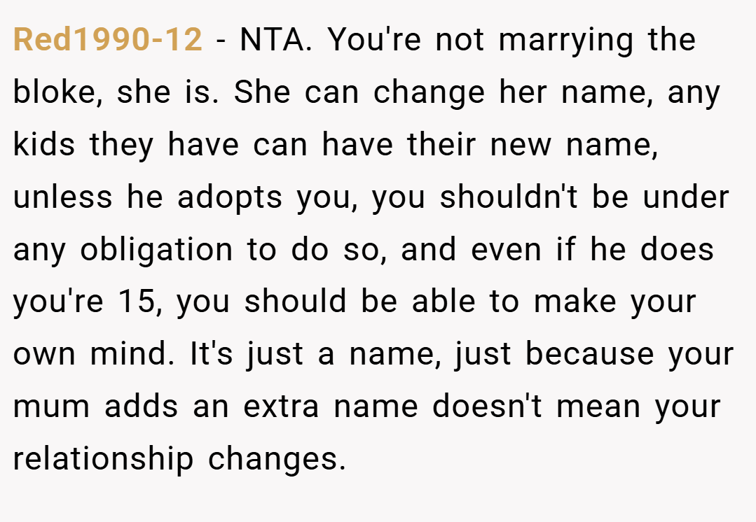 Red1990-12 − NTA. You're not marrying the bloke, she is. She can change her name, any kids they have can have their new name, unless he adopts you, you shouldn't be under any obligation to do so, and even if he does you're 15, you should be able to make your own mind. It's just a name, just because your mum adds an extra name doesn't mean your relationship changes.