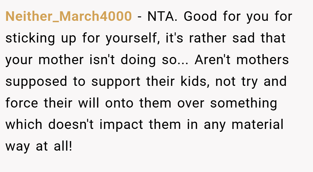 Neither_March4000 − NTA. Good for you for sticking up for yourself, it's rather sad that your mother isn't doing so... Aren't mothers supposed to support their kids, not try and force their will onto them over something which doesn't impact them in any material way at all!