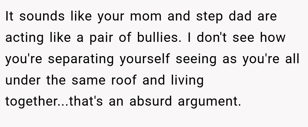 It sounds like your mom and step dad are acting like a pair of bullies. I don't see how you're separating yourself seeing as you're all under the same roof and living together...that's an absurd argument.