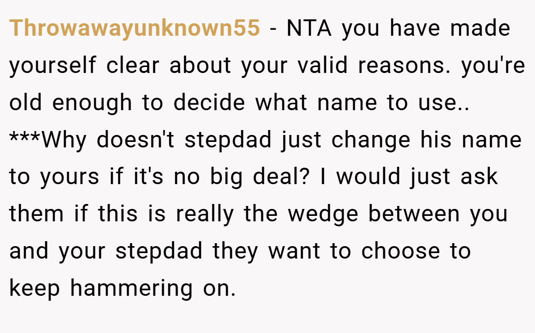 Throwawayunknown55 − NTA you have made yourself clear about your valid reasons. you're old enough to decide what name to use.. ***Why doesn't stepdad just change his name to yours if it's no big deal? I would just ask them if this is really the wedge between you and your stepdad they want to choose to keep hammering on.