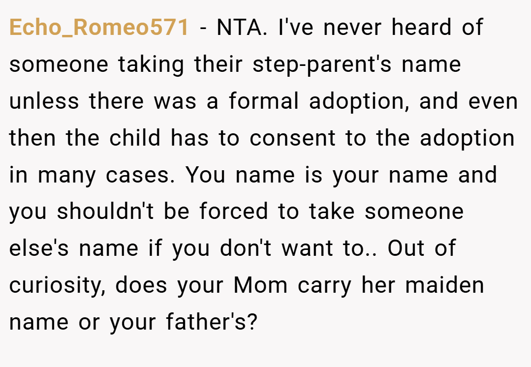 Echo_Romeo571 − NTA. I've never heard of someone taking their step-parent's name unless there was a formal adoption, and even then the child has to consent to the adoption in many cases. You name is your name and you shouldn't be forced to take someone else's name if you don't want to.. Out of curiosity, does your Mom carry her maiden name or your father's?