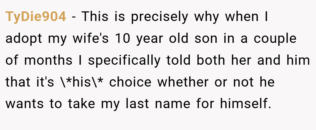 TyDie904 − This is precisely why when I adopt my wife's 10 year old son in a couple of months I specifically told both her and him that it's \*his\* choice whether or not he wants to take my last name for himself.