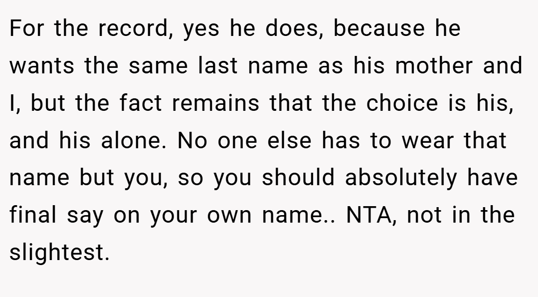 For the record, yes he does, because he wants the same last name as his mother and I, but the fact remains that the choice is his, and his alone. No one else has to wear that name but you, so you should absolutely have final say on your own name.. NTA, not in the slightest.