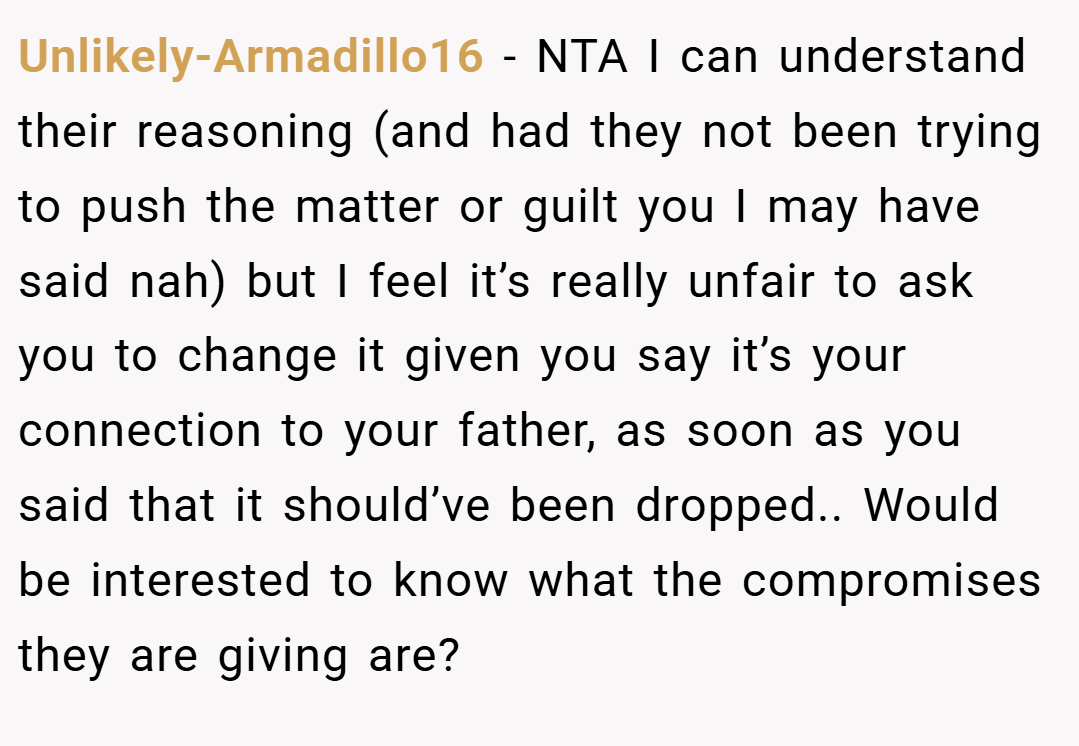Unlikely-Armadillo16 − NTA I can understand their reasoning (and had they not been trying to push the matter or guilt you I may have said nah) but I feel it’s really unfair to ask you to change it given you say it’s your connection to your father, as soon as you said that it should’ve been dropped.. Would be interested to know what the compromises they are giving are?