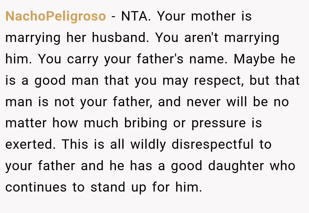 NachoPeligroso − NTA. Your mother is marrying her husband. You aren't marrying him. You carry your father's name. Maybe he is a good man that you may respect, but that man is not your father, and never will be no matter how much bribing or pressure is exerted. This is all wildly disrespectful to your father and he has a good daughter who continues to stand up for him.