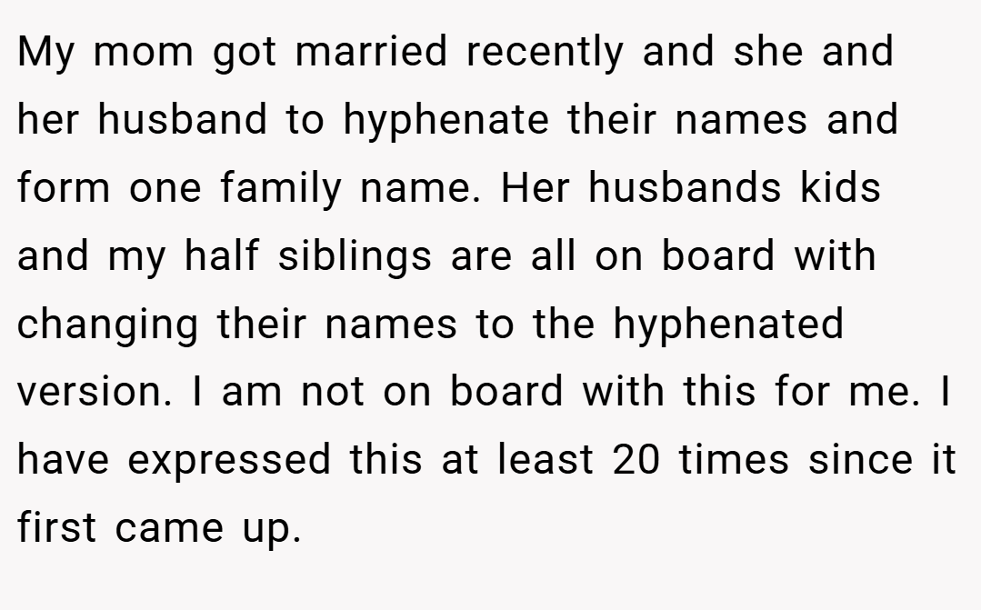 My mom got married recently and she and her husband to hyphenate their names and form one family name. Her husbands kids and my half siblings are all on board with changing their names to the hyphenated version. I am not on board with this for me. I have expressed this at least 20 times since it first came up.