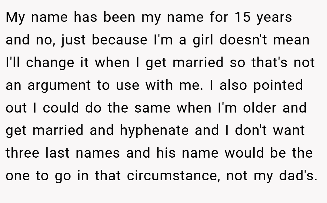 My name has been my name for 15 years and no, just because I'm a girl doesn't mean I'll change it when I get married so that's not an argument to use with me. I also pointed out I could do the same when I'm older and get married and hyphenate and I don't want three last names and his name would be the one to go in that circumstance, not my dad's.