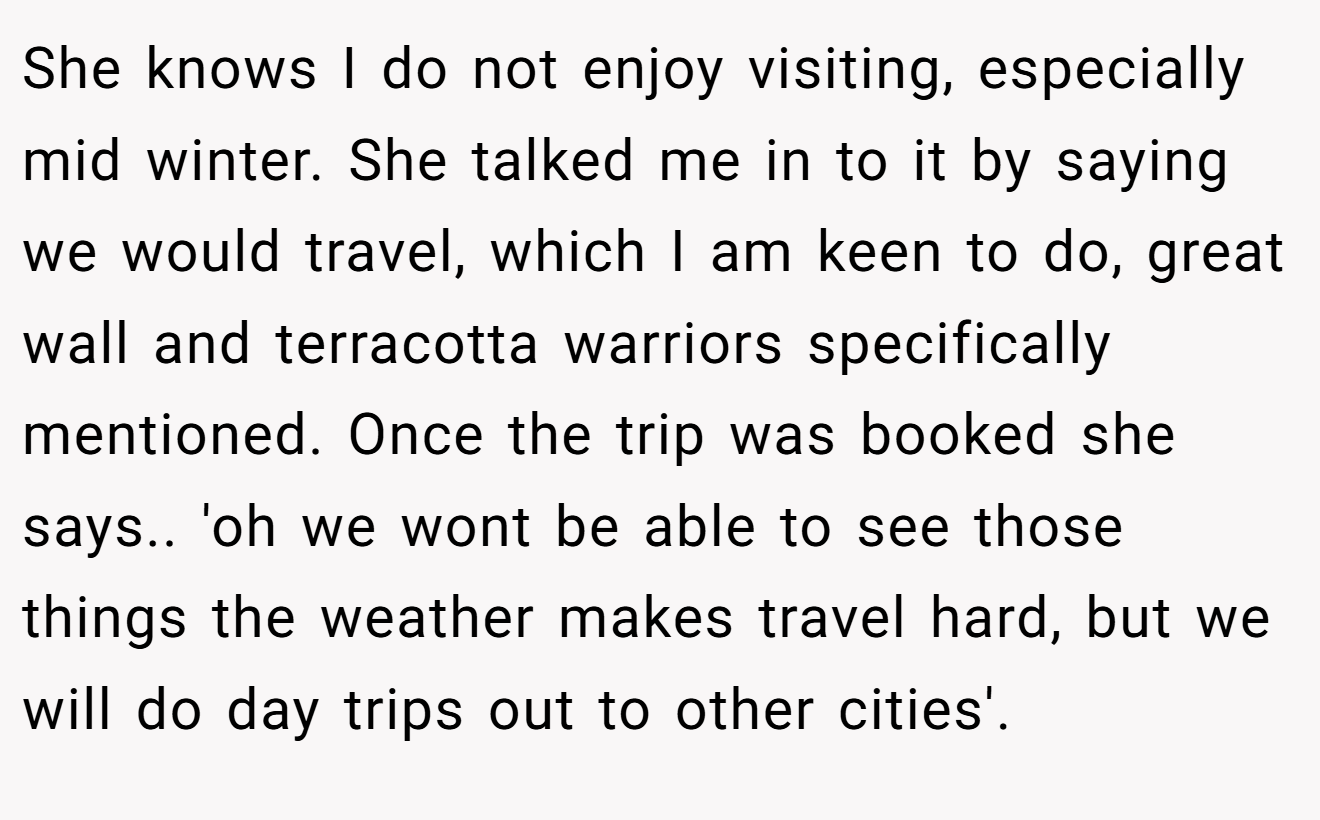 She knows I do not enjoy visiting, especially mid winter. She talked me in to it by saying we would travel, which I am keen to do, great wall and terracotta warriors specifically mentioned. Once the trip was booked she says.. 'oh we wont be able to see those things the weather makes travel hard, but we will do day trips out to other cities'.