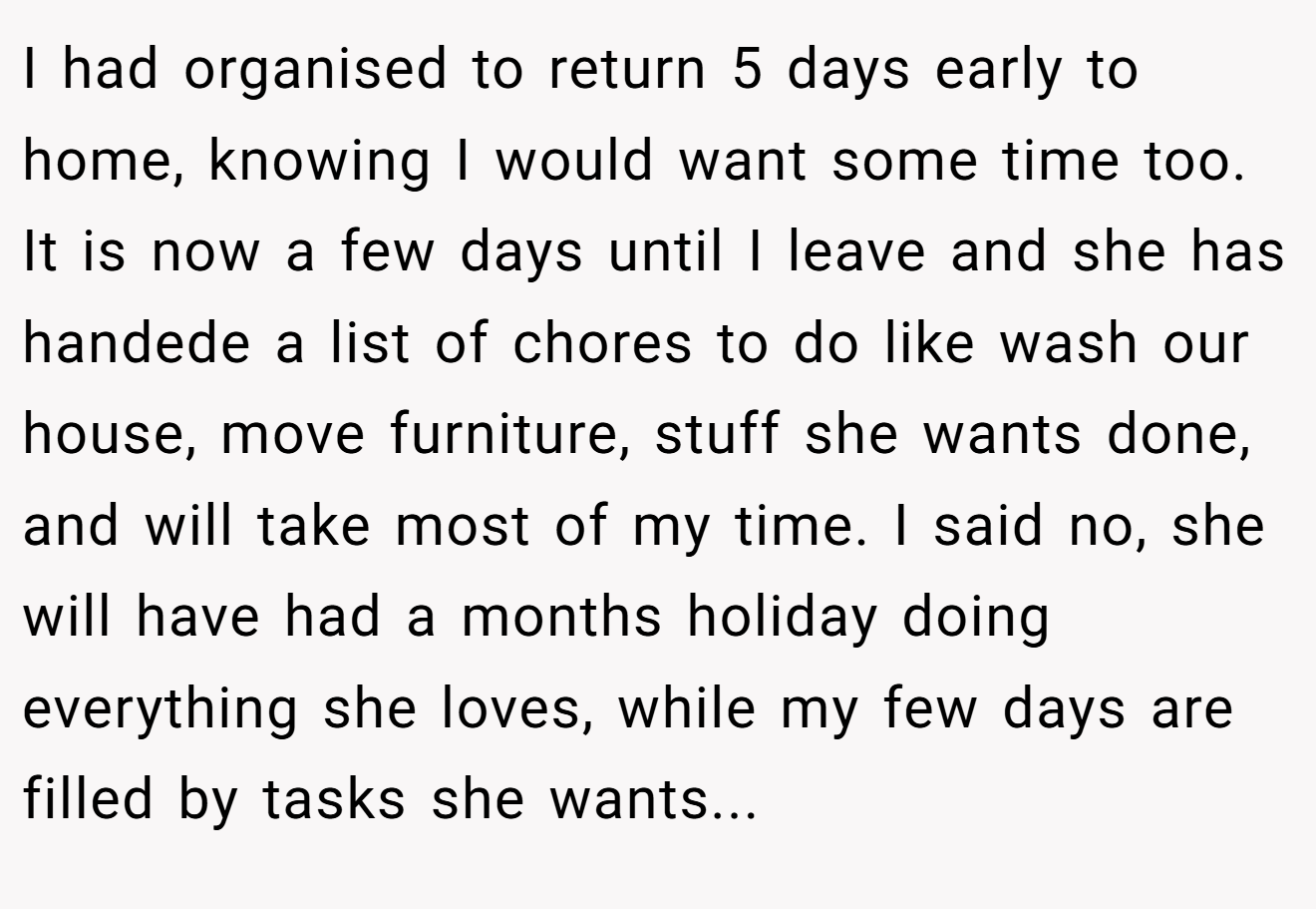 I had organised to return 5 days early to home, knowing I would want some time too. It is now a few days until I leave and she has handede a list of chores to do like wash our house, move furniture, stuff she wants done, and will take most of my time. I said no, she will have had a months holiday doing everything she loves, while my few days are filled by tasks she wants...