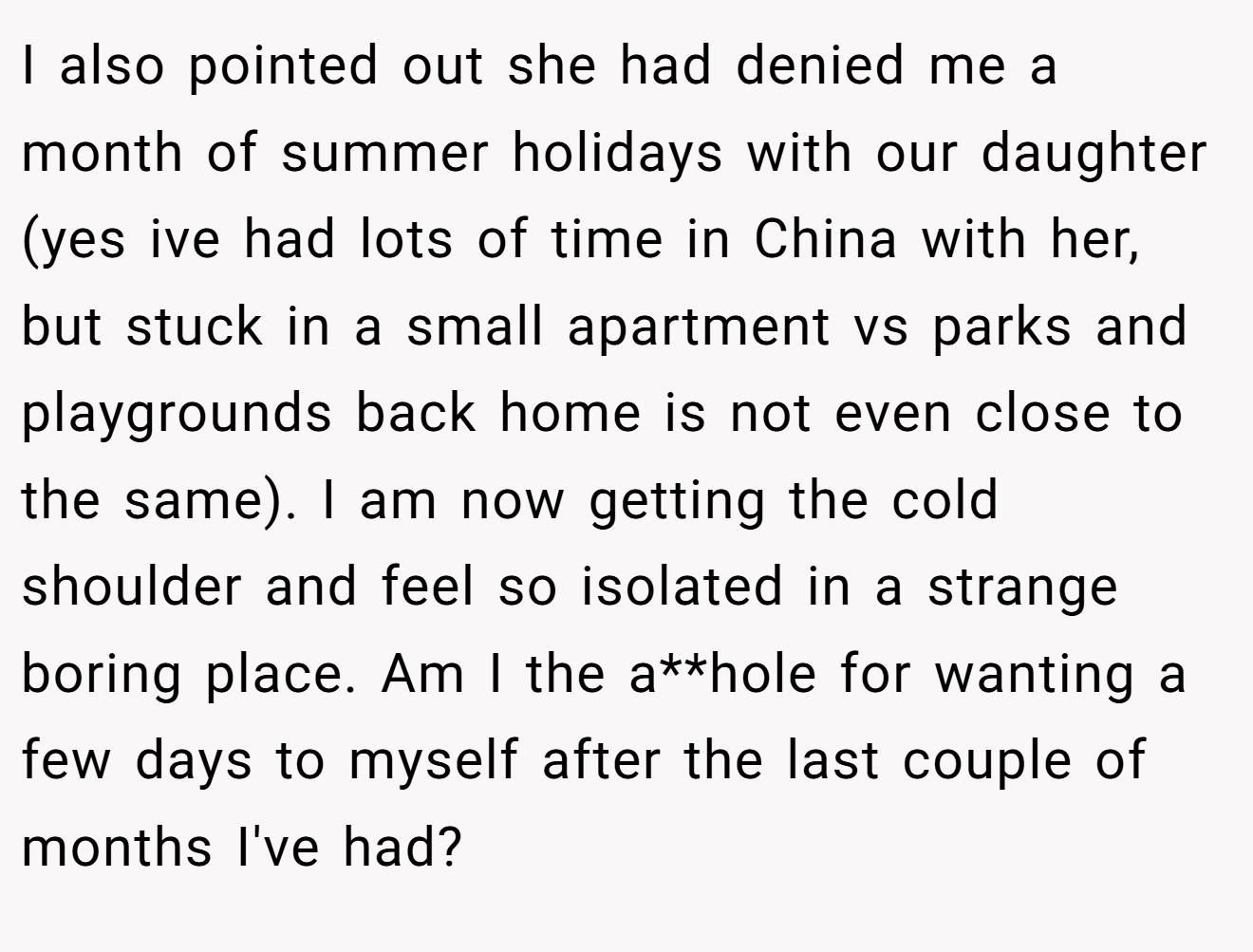 I also pointed out she had denied me a month of summer holidays with our daughter (yes ive had lots of time in China with her,  but stuck in a small apartment vs parks and playgrounds back home is not even close to the same). I am now getting the cold shoulder and feel so isolated in a strange boring place. Am I the a**hole for wanting a few days to myself after the last couple of months I've had?