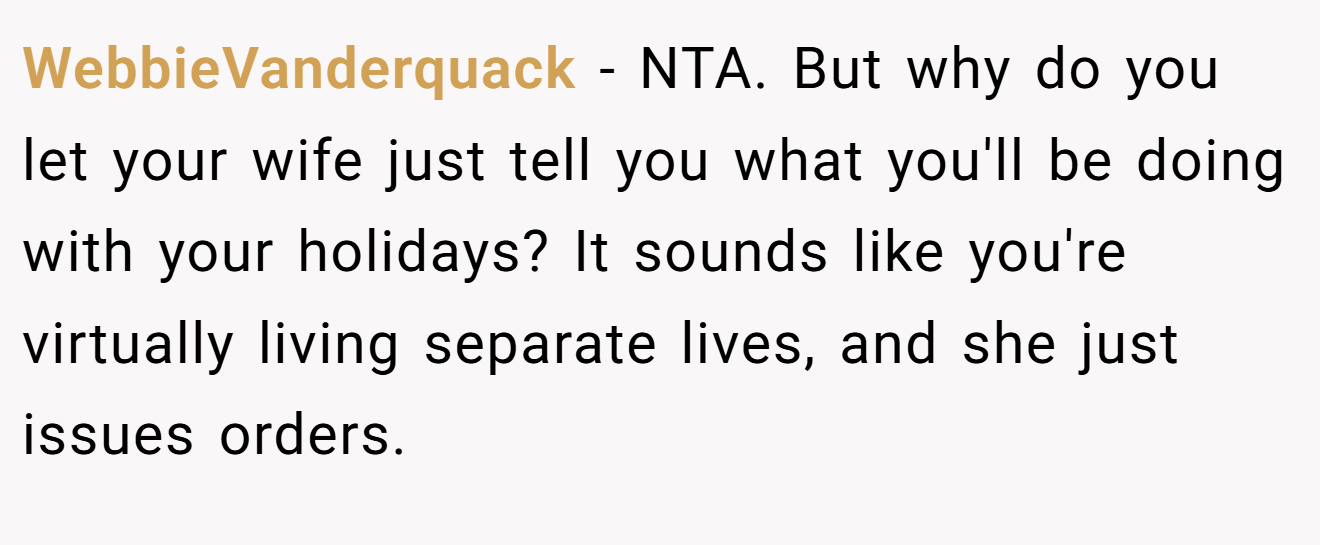 WebbieVanderquack - NTA. But why do you let your wife just tell you what you'll be doing with your holidays? It sounds like you're virtually living separate lives, and she just issues orders.