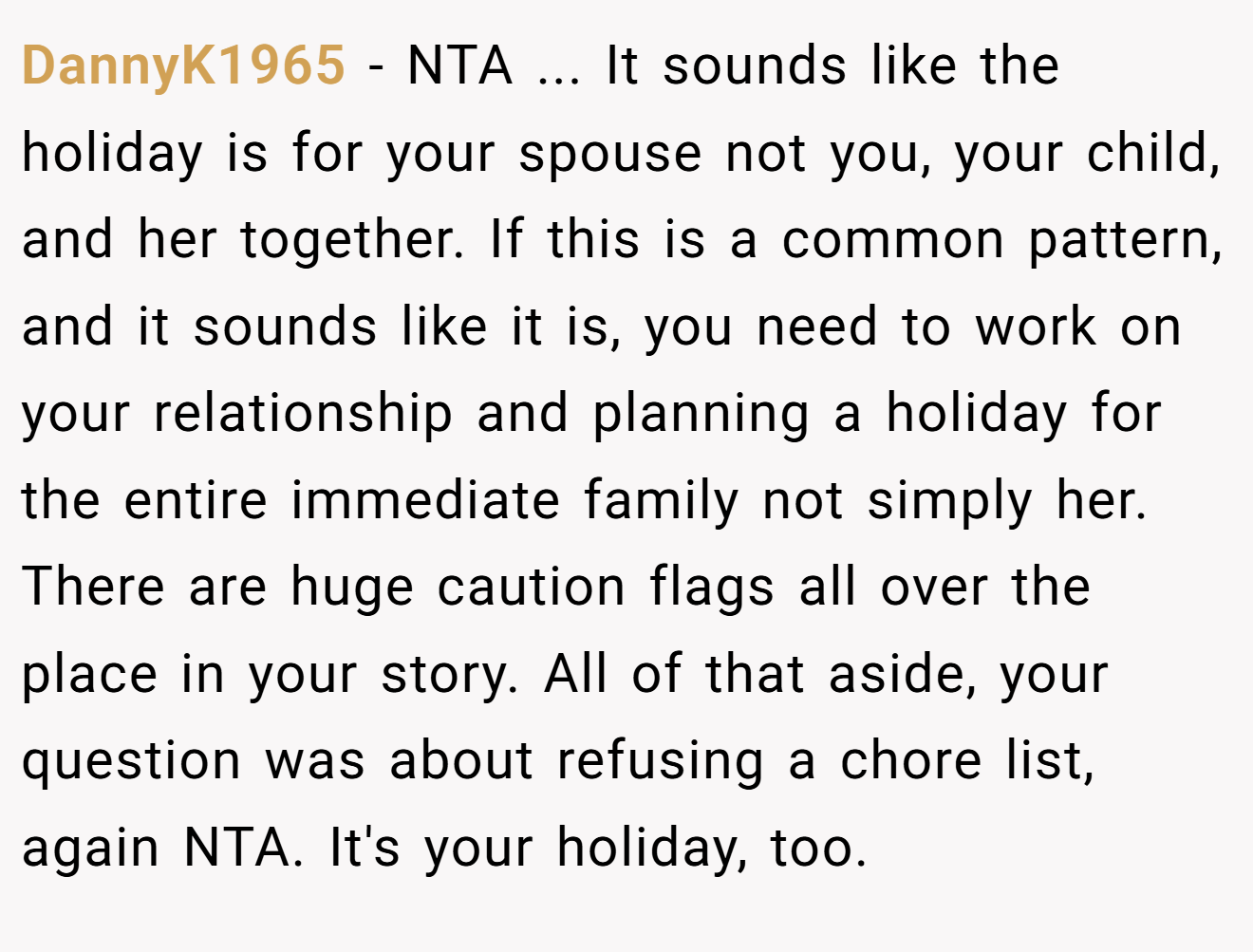 DannyK1965 - NTA ... It sounds like the holiday is for your spouse not you, your child, and her together. If this is a common pattern, and it sounds like it is, you need to work on your relationship and planning a holiday for the entire immediate family not simply her. There are huge caution flags all over the place in your story. All of that aside, your question was about refusing a chore list, again NTA. It's your holiday, too.