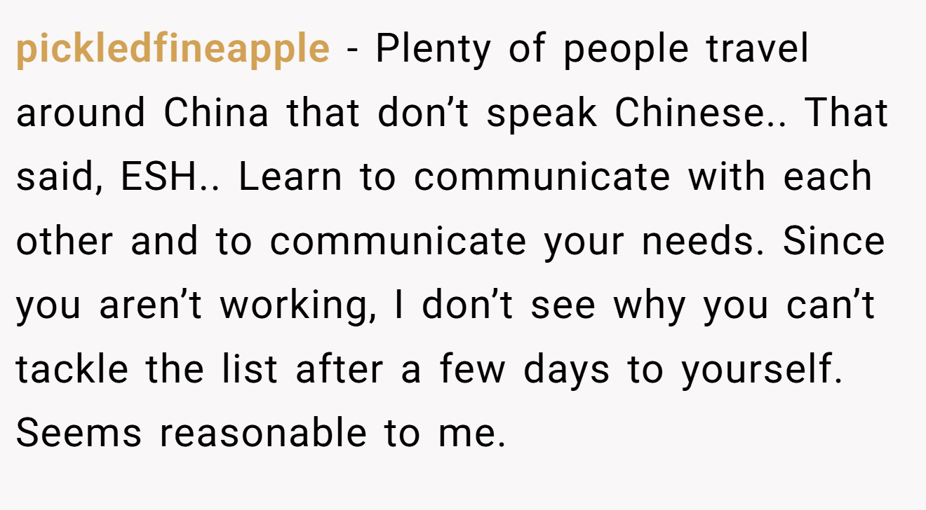 pickledfineapple - Plenty of people travel around China that don’t speak Chinese.. That said, ESH.. Learn to communicate with each other and to communicate your needs. Since you aren’t working, I don’t see why you can’t tackle the list after a few days to yourself. Seems reasonable to me.