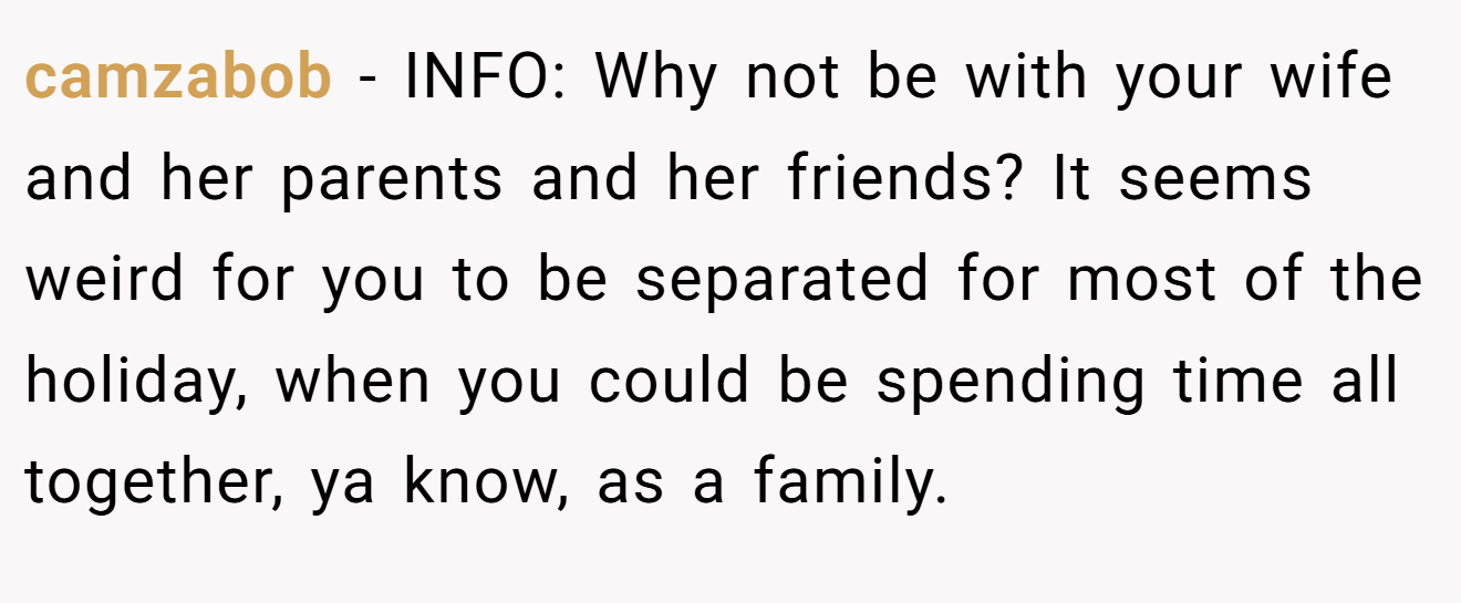 camzabob - INFO: Why not be with your wife and her parents and her friends? It seems weird for you to be separated for most of the holiday, when you could be spending time all together, ya know, as a family.