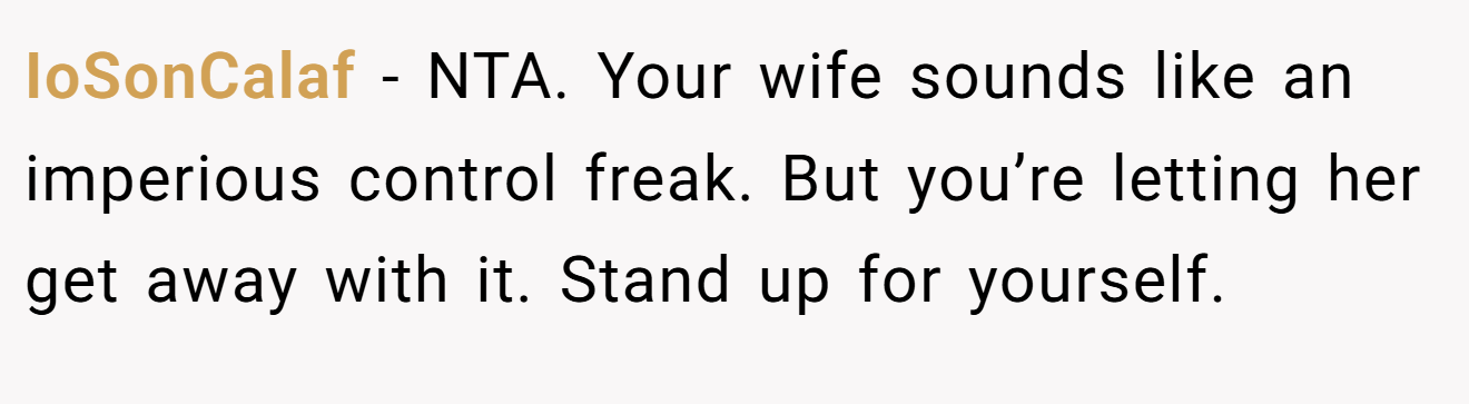 IoSonCalaf - NTA. Your wife sounds like an imperious control freak. But you’re letting her get away with it. Stand up for yourself.