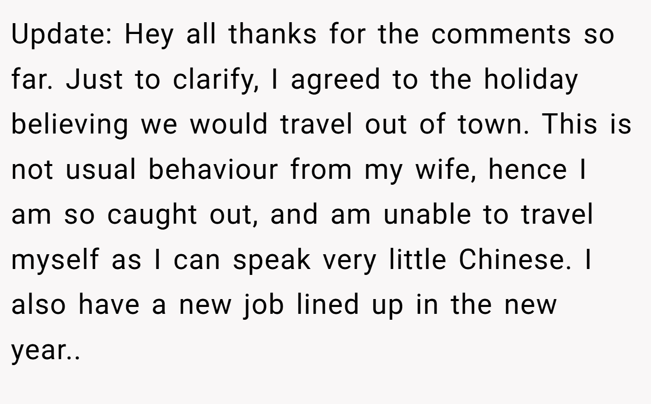 Update: Hey all thanks for the comments so far. Just to clarify, I agreed to the holiday believing we would travel out of town. This is not usual behaviour from my wife, hence I am so caught out, and am unable to travel myself as I can speak very little Chinese. I also have a new job lined up in the new year..