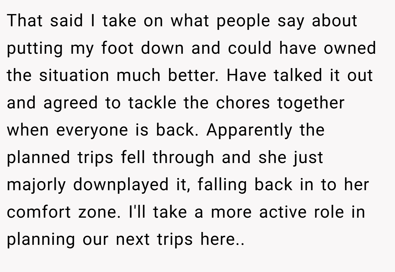 That said I take on what people say about putting my foot down and could have owned the situation much better. Have talked it out and agreed to tackle the chores together when everyone is back. Apparently the planned trips fell through and she just majorly downplayed it, falling back in to her comfort zone. I'll take a more active role in planning our next trips here..