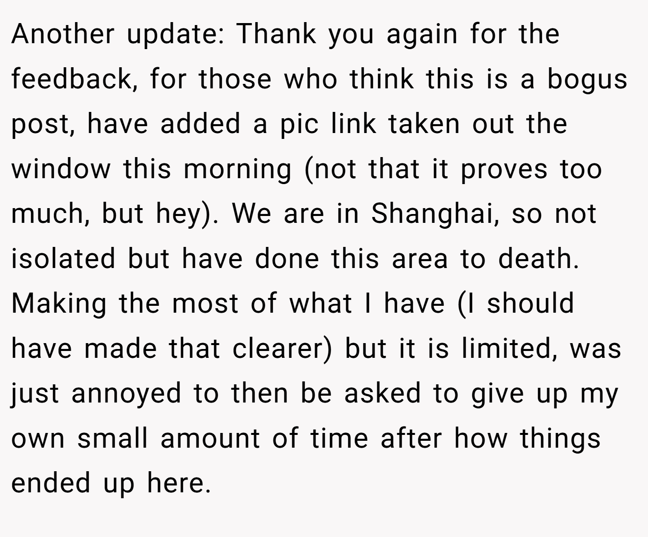 Another update: Thank you again for the feedback, for those who think this is a bogus post, have added a pic link taken out the window this morning (not that it proves too much, but hey). We are in Shanghai, so not isolated but have done this area to death. Making the most of what I have (I should have made that clearer) but it is limited, was just annoyed to then be asked to give up my own small amount of time after how things ended up here.