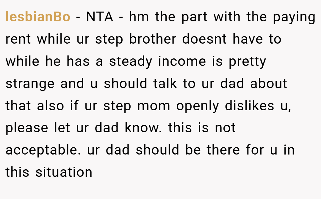 lesbianBo − NTA - hm the part with the paying rent while ur step brother doesnt have to while he has a steady income is pretty strange and u should talk to ur dad about that also if ur step mom openly dislikes u, please let ur dad know. this is not acceptable. ur dad should be there for u in this situation