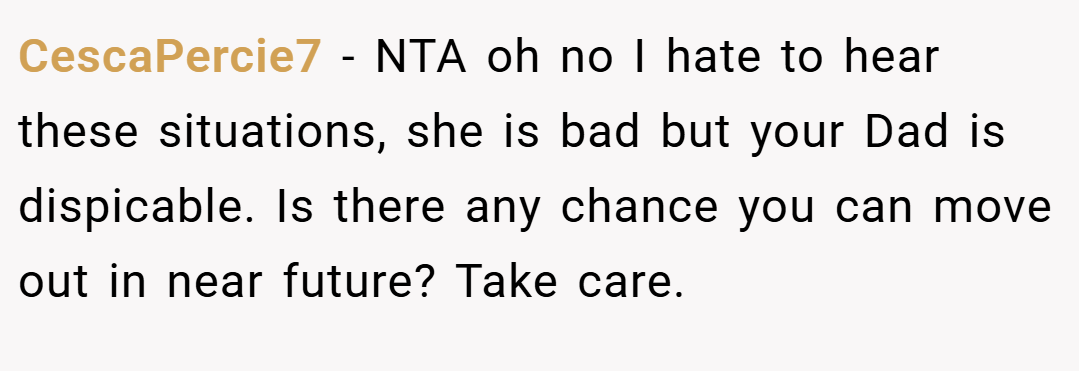 CescaPercie7 − NTA oh no I hate to hear these situations, she is bad but your Dad is dispicable. Is there any chance you can move out in near future? Take care.