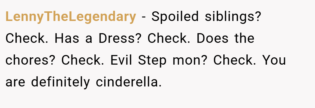 LennyTheLegendary − Spoiled siblings? Check. Has a Dress? Check. Does the chores? Check. Evil Step mon? Check. You are definitely cinderella.