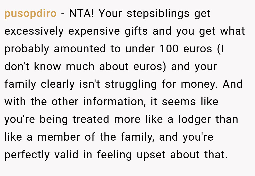 pusopdiro − NTA! Your stepsiblings get excessively expensive gifts and you get what probably amounted to under 100 euros (I don't know much about euros) and your family clearly isn't struggling for money. And with the other information, it seems like you're being treated more like a lodger than like a member of the family, and you're perfectly valid in feeling upset about that.