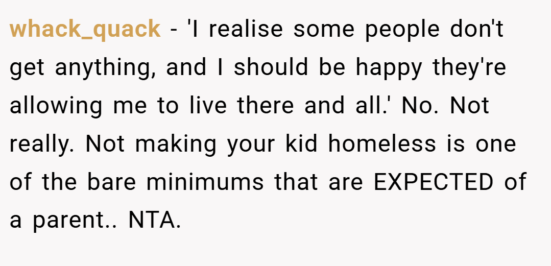 whack_quack − 'I realise some people don't get anything, and I should be happy they're allowing me to live there and all.' No. Not really. Not making your kid homeless is one of the bare minimums that are EXPECTED of a parent.. NTA.