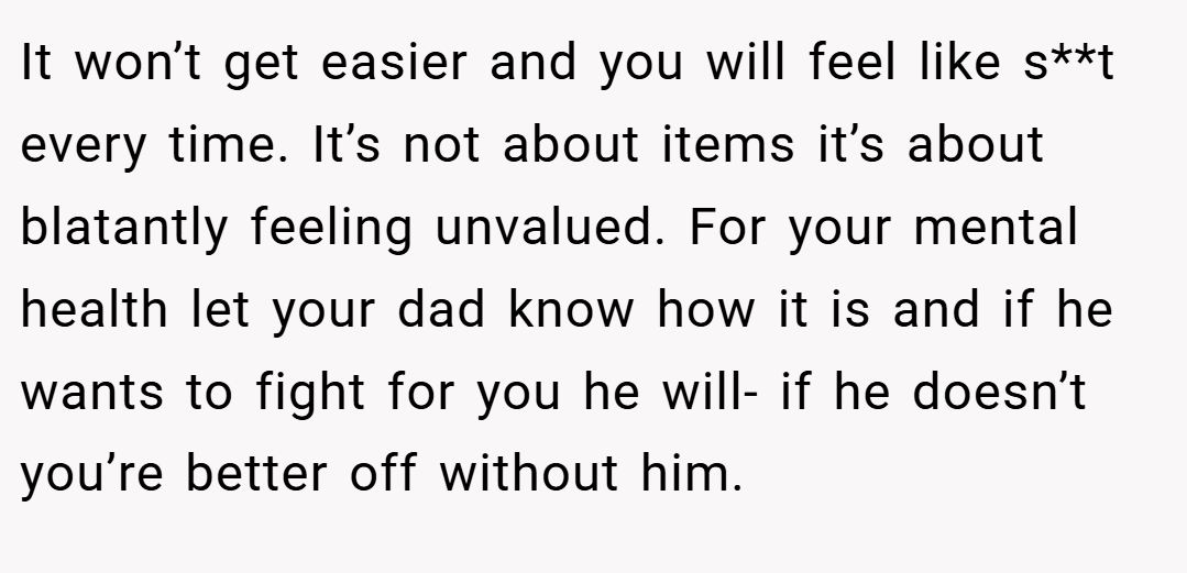 It won’t get easier and you will feel like s**t every time. It’s not about items it’s about blatantly feeling unvalued. For your mental health let your dad know how it is and if he wants to fight for you he will- if he doesn’t you’re better off without him.