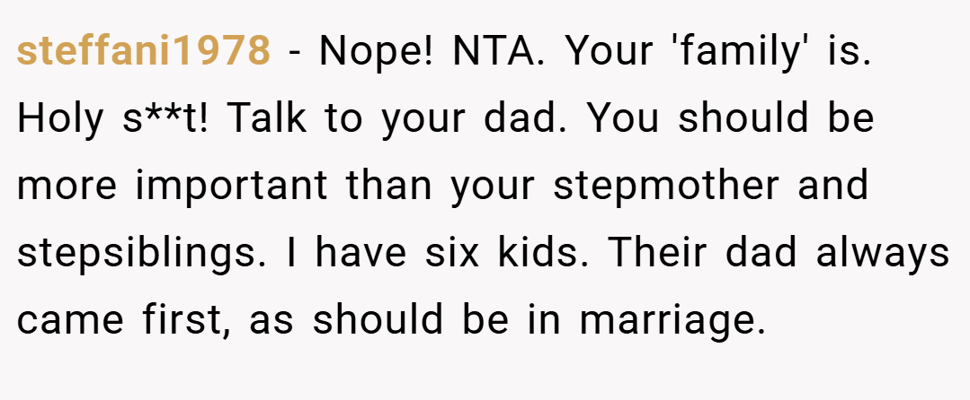steffani1978 − Nope! NTA. Your 'family' is. Holy s**t! Talk to your dad. You should be more important than your stepmother and stepsiblings. I have six kids. Their dad always came first, as should be in marriage.