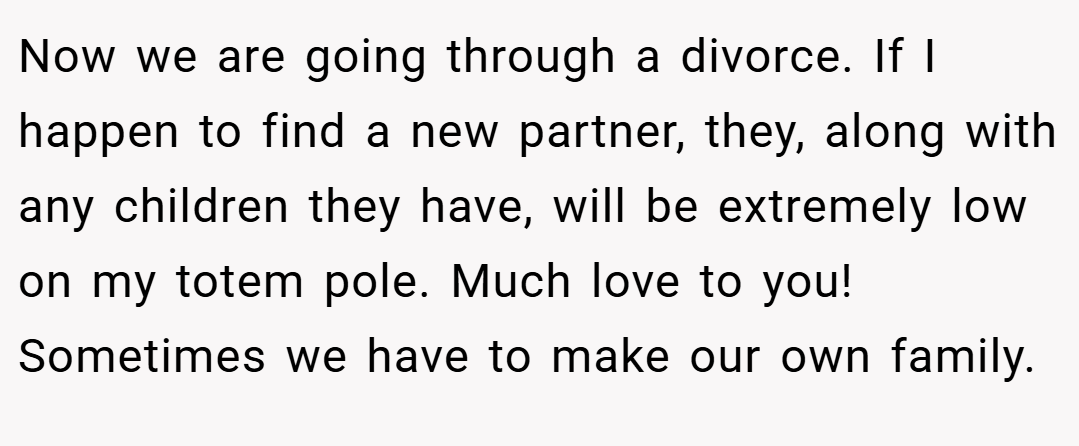Now we are going through a divorce. If I happen to find a new partner, they, along with any children they have, will be extremely low on my totem pole. Much love to you! Sometimes we have to make our own family.