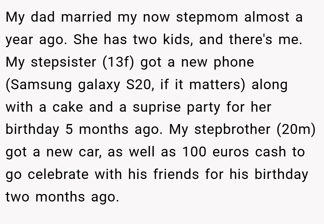 My dad married my now stepmom almost a year ago. She has two kids, and there's me. My stepsister (13f) got a new phone (Samsung galaxy S20, if it matters) along with a cake and a suprise party for her birthday 5 months ago. My stepbrother (20m) got a new car, as well as 100 euros cash to go celebrate with his friends for his birthday two months ago.