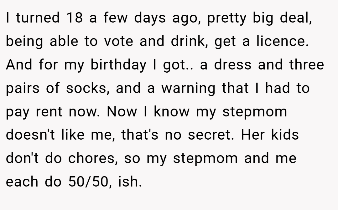 I turned 18 a few days ago, pretty big deal, being able to vote and drink, get a licence. And for my birthday I got.. a dress and three pairs of socks, and a warning that I had to pay rent now. Now I know my stepmom doesn't like me, that's no secret. Her kids don't do chores, so my stepmom and me each do 50/50, ish.