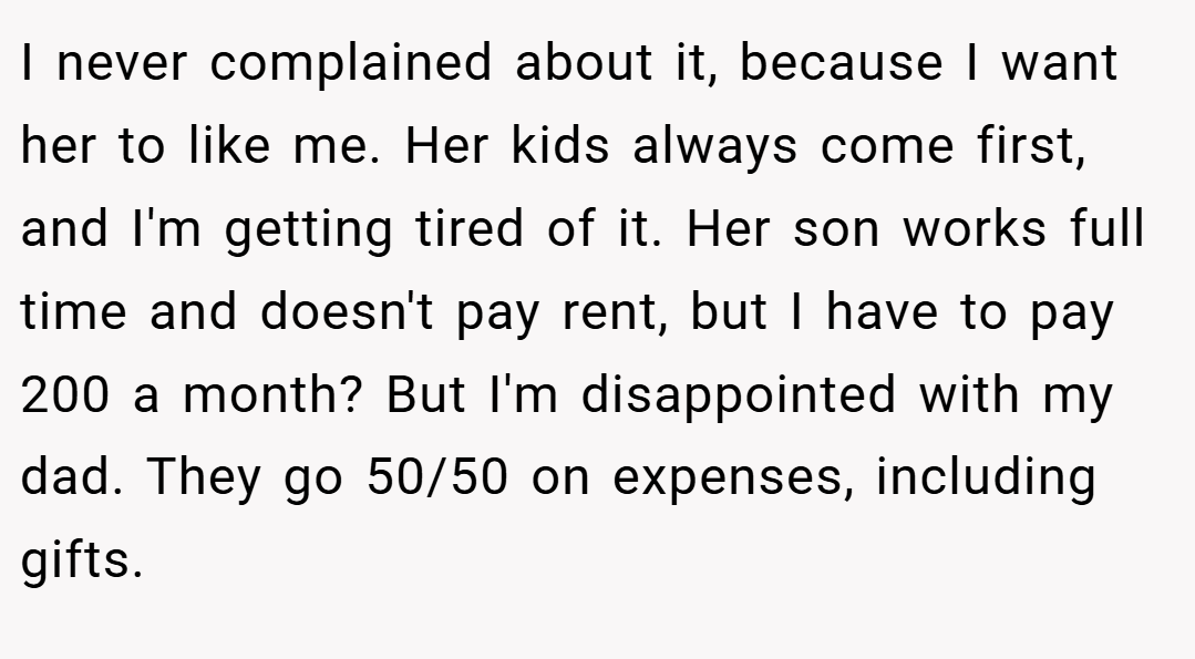I never complained about it, because I want her to like me. Her kids always come first, and I'm getting tired of it. Her son works full time and doesn't pay rent, but I have to pay 200 a month? But I'm disappointed with my dad. They go 50/50 on expenses, including gifts.