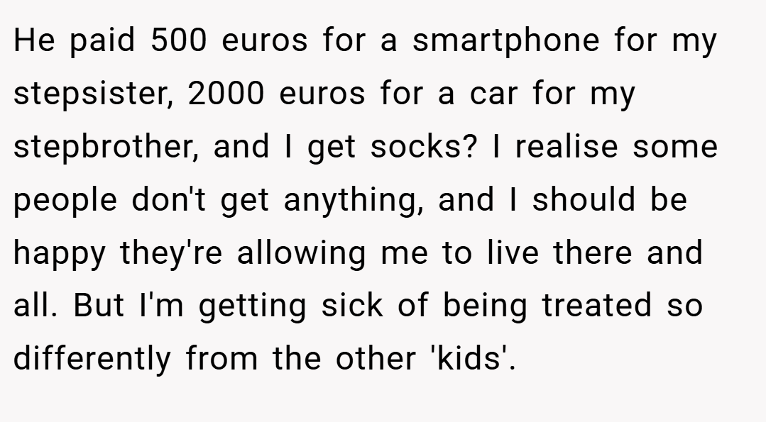 He paid 500 euros for a smartphone for my stepsister, 2000 euros for a car for my stepbrother, and I get socks? I realise some people don't get anything, and I should be happy they're allowing me to live there and all. But I'm getting sick of being treated so differently from the other 'kids'.