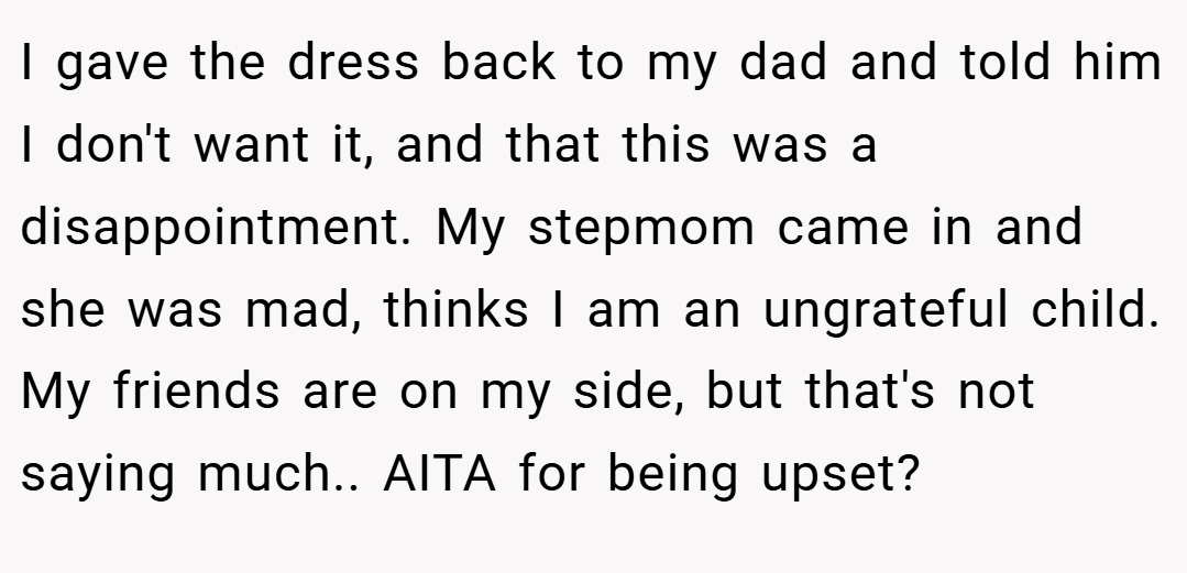I gave the dress back to my dad and told him I don't want it, and that this was a disappointment. My stepmom came in and she was mad, thinks I am an ungrateful child. My friends are on my side, but that's not saying much.. AITA for being upset?